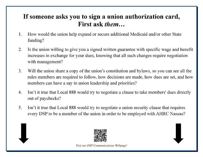 If someone asks you to sign a union authorization card, First ask them… 1. How would the union help expand or secure additional Medicaid and/or other State funding? 2. Is the union willing to give you a signed written guarantee with specific wage and benefit increases in exchange for your dues, knowing that all such changes require negotiation with management? 3. Will the union share a copy of the union’s constitution and bylaws, so you can see all the rules members are required to follow, how decisions are made, how dues are set, and how members can have a say in union leadership and priorities? 4. Isn’t it true that Local 888 would try to negotiate a clause to take members' dues directly out of paychecks? 5. Isn’t it true that Local 888 would try to negotiate a union security clause that requires every DSP to be a member of the union in order to be employed with AHRC Nassau? 