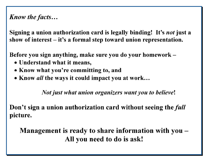Know the facts… Signing a union authorization card is legally binding! It’s not just a show of interest – it’s a formal step toward union representation. Before you sign anything, make sure you do your homework – • Understand what it means, • Know what you’re committing to, and • Know all the ways it could impact you at work… Not just what union organizers want you to believe! Don’t sign a union authorization card without seeing the full picture. Management is ready to share information with you – All you need to do is ask! 