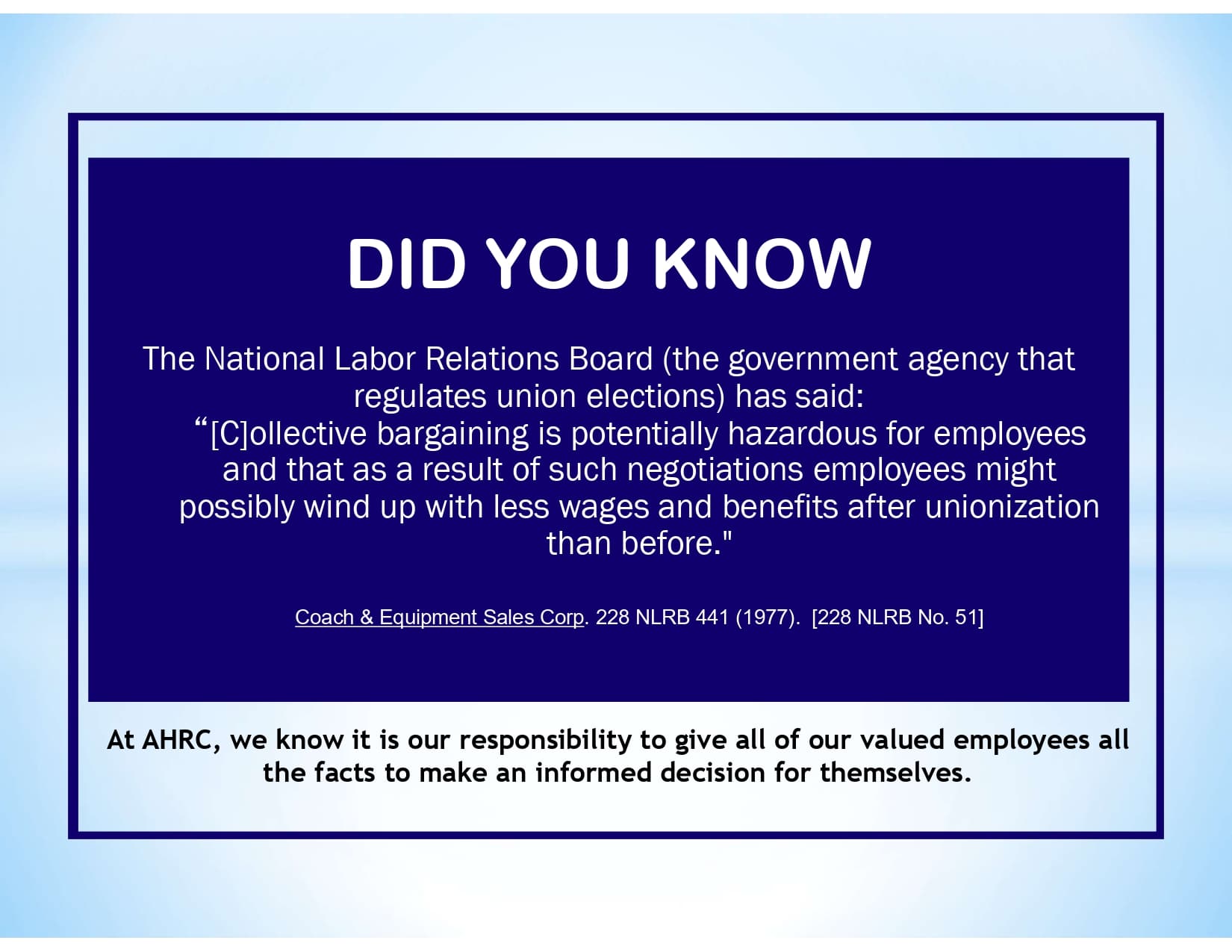 DID YOU KNOW: The National Labor Relations Board (the government agency that regulates union elections) has said: “[C]ollective bargaining is potentially hazardous for employees and that as a result of such negotiations employees might possibly wind up with less wages and benefits after unionization than before." Coach & Equipment Sales Corp. 228 NLRB 441 (1977). [228 NLRB No. 51] At AHRC, we know it is our responsibility to give all of our valued employees all the facts to make an informed decision for themselves.