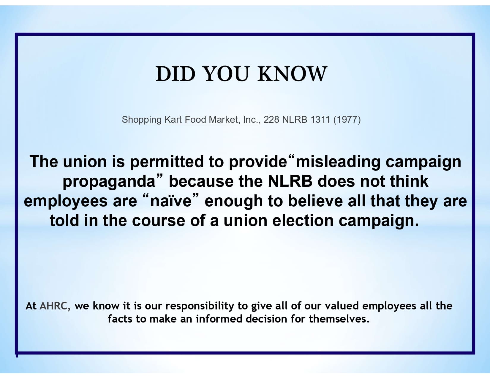 DID YOU KNOW: Shopping Kart Food Market, Inc., 228 NLRB 1311 (1977) The union is permitted to provide “misleading campaign propaganda” because the NLRB does not think employees are “naïve” enough to believe all that they are told in the course of a union election campaign. At AHRC, we know it is our responsibility to give all of our valued employees all the facts to make an informed decision for themselves.
