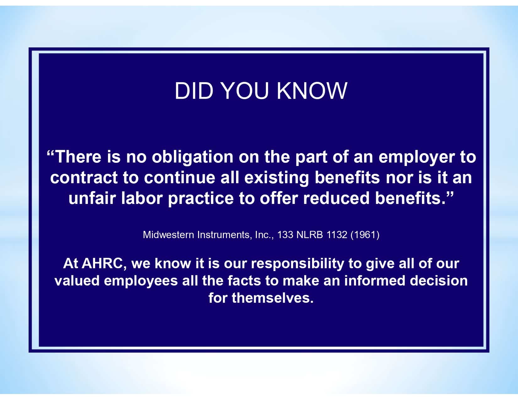 DID YOU KNOW “There is no obligation on the part of an employer to contract to continue all existing benefits nor is it an unfair labor practice to offer reduced benefits.” Midwestern Instruments, Inc., 133 NLRB 1132 (1961) At AHRC, we know it is our responsibility to give all of our valued employees all the facts to make an informed decision for themselves.