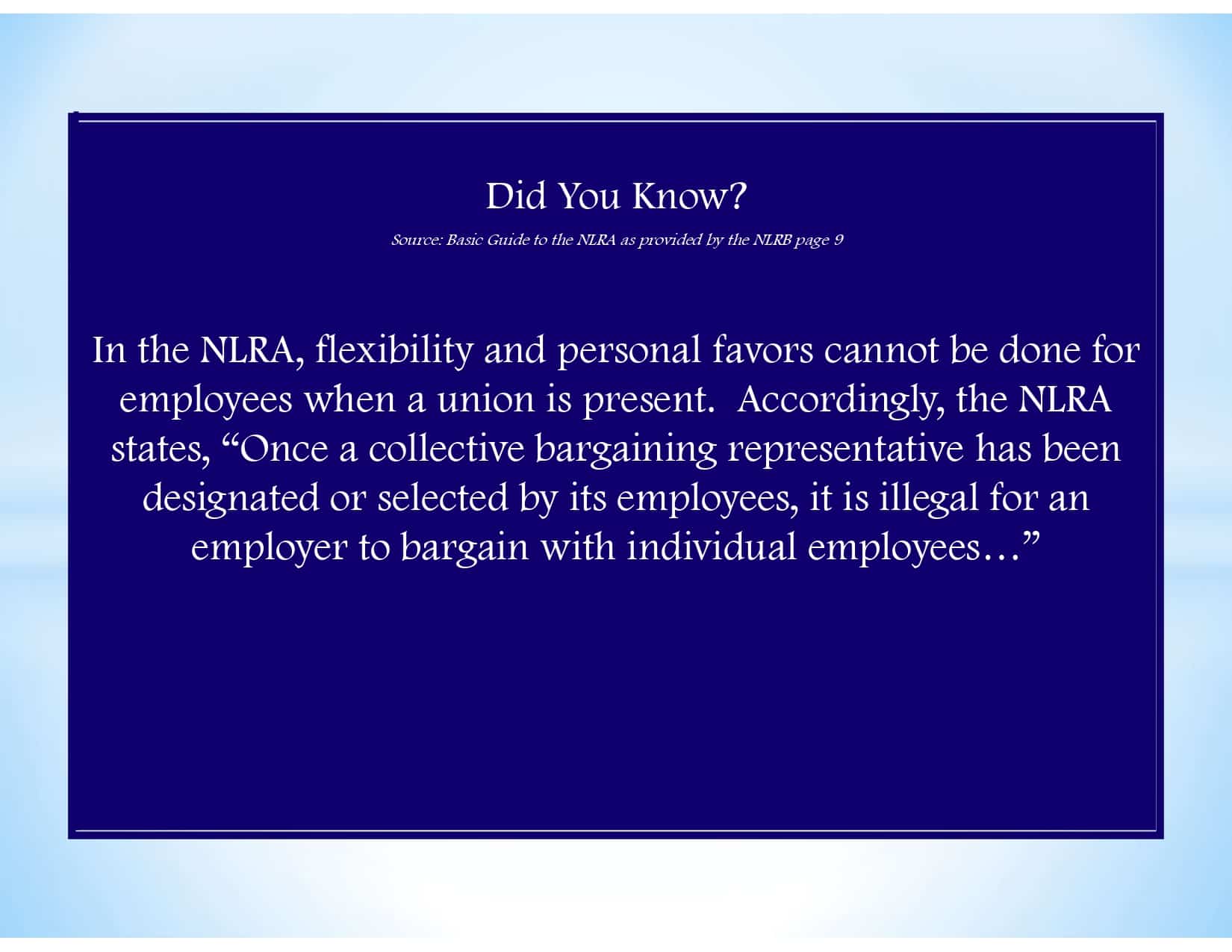 Did You Know? Source: Basic Guide to the NLRA as provided by the NLRB page 9 In the NLRA, flexibility and personal favors cannot be done for employees when a union is present. Accordingly, the NLRA states, “Once a collective bargaining representative has been designated or selected by its employees, it is illegal for an employer to bargain with individual employees…”