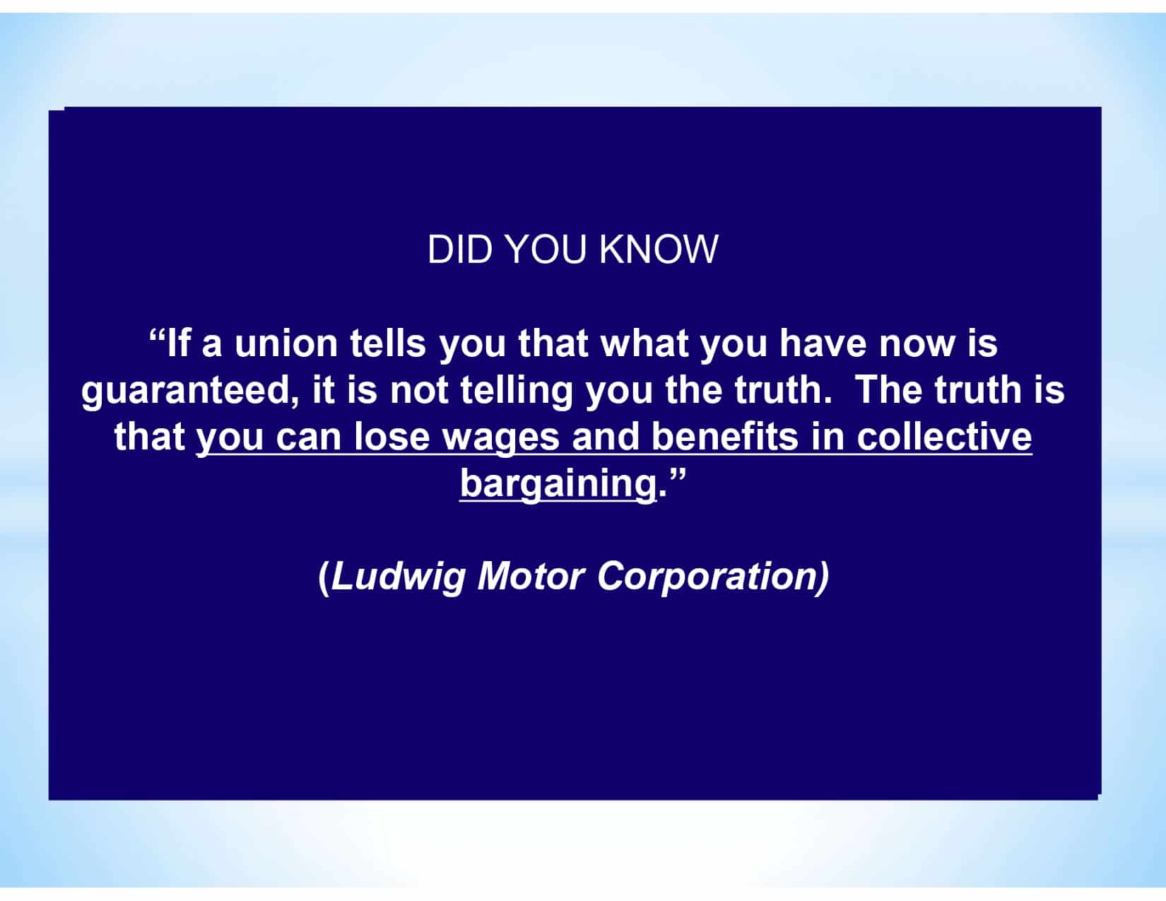 DID YOU KNOW “If a union tells you that what you have now is guaranteed, it is not telling you the truth. The truth is that you can lose wages and benefits in collective bargaining.” (Ludwig Motor Corporation)