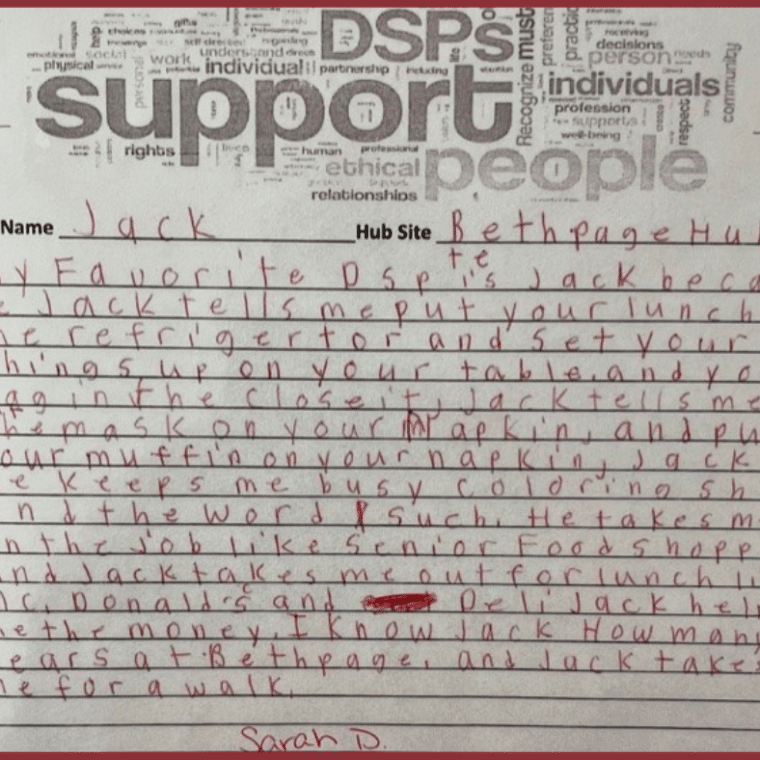 "My favorite DSP is Jack because Jack tells me put your lunch in the refrigerator and set your things up on your table and your bag in the closet. Jack tells me put the mask on your napkin and put your muffin on your napkin, Jack keeps me busy coloring sheets and the word such. He takes me on the job like senior food shopping and Jack takes me out for lunch like McDonald’s and the deli. Jack helps me with the money. I’ve known Jack for many years at Bethpage and Jack takes me for a walk." -Sarah D.