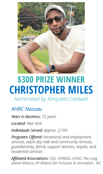 $300 Prize Winner Christopher Miles Nominated by Kimyatta Caldwell, AHRC Nassau, Years in Business: 72 years, Located: New York, Individuals Served: Approx: 2100; Programs Offered: Vocational and Employment Services, Adult Day Hab and Community Services, Guardianship, Family Support Services, Respite, and Residential Services; Affiliated Associations: CQL, OPWDD, NYSID, THe Long Island Alliance, NY Alliance for Inclusion & Innovation, IAC